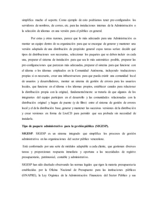 simplifica mucho el soporte. Como ejemplo de esto podríamos tener pre-configurados los
servidores de nombres, de correo, etc. para las instalaciones internas de la Administración o
la selección de idiomas en una versión para el público en general.
Por estas y otras razones, parece que lo más adecuado para una Administración es
montar un equipo dentro de su organización para que se encargue de generar y mantener una
versión adaptada de una distribución de propósito general cuyas tareas serían: decidir qué
tipos de distribuciones son necesarias, seleccionar los paquetes que se deben incluir en cada
una, preparar el sistema de instalación para que sea lo más automático posible, preparar las
pre-configuraciones que parezcan más adecuadas, preparar el sistema para que funcione con
el idioma o los idiomas empleados en la Comunidad Autónoma, incluyendo traducciones
propias si es necesario, crear una infraestructura para que pueda existir una comunidad local
de usuarios y desarrolladores, montar un sistema de gestión de errores para los usuarios
locales, que funcione en el idioma o los idiomas propios, establecer canales para relacionar
la distribución propia con la original, fundamentalmente se trataría de que algunos de los
integrantes del equipo participen en el desarrollo y las comunidades relacionadas con la
distribución original y hagan de puente (y de filtro) entre el sistema de gestión de errores
local y el de la distribución base, generar y mantener las sucesivas versiones de la distribución
y crear versiones en forma de LiveCD para permitir que sea probada sin necesidad de
instalarla.
Tipo de paquete administrativo para la gestión pública (SIGESP).
SIGESP: SIGESP es un sistema integrado que simplifica los procesos de gestión
administrativa en las organizaciones del sector público venezolano.
Está conformado por una serie de módulos adaptable a cada cliente, que gestionan diversas
tareas y proporcionan respuesta inmediata y oportuna a las necesidades de registro
presupuestario, patrimonial, contable y administrativo.
SIGESP han sido diseñado observando las normas legales que rigen la materia presupuestaria
establecidas por la Oficina Nacional de Presupuesto para las instituciones públicas
(ONAPRE), la Ley Orgánica de la Administración Financiera del Sector Público y sus
 