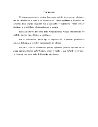 CONCLUSION
Un sistema administrativo contiene datos acerca de todas las operaciones efectuadas
por una organización y ayuda a los administradores a tomar decisiones y desarrollar sus
funciones. Estos sistemas se diseñan para las actividades de seguimiento, control, toma de
decisiones y las actividades administrativas de la gerencia.
El uso del software libre dentro de las Administraciones Públicas está justificado por
múltiples motivos éticos, técnicos y económicos.
Por las características de este tipo de organizaciones es necesario proporcionar
servicios de formación, soporte y mantenimiento del software.
Esto lleva a que sea recomendable para los organismos públicos crear una versión
propia de una distribución de GNU/Linux, siempre y cuando se haga partiendo de proyectos
ya existentes y se intente evitar la duplicación de esfuerzos.
 