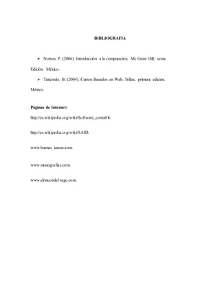 BIBLIOGRAFIA
 Norton. P. (2006). Introducción a la computación. Mc Graw Hill, sexta
Edición. México.
 Tancredo. B. (2004). Cursos Basados en Web. Trillas, primera edición.
México.
Páginas de Internet:
http://es.wikipedia.org/wiki/Software_contable.
http://es.wikipedia.org/wiki/SAID.
www.buenas tareas.com.
www.monografias.com.
www.elrincondelvago.com.
 