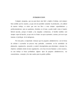 INTRODUCCION
Cualquier programa, que sea para hacer más fácil y rápido el trabajo, será siempre
bien recibido por los usuarios, ya que esto nos permitirá aumentar la producción, y la calidad
de nuestro trabajo; es cierto que esto nos lleva a estar siempre capacitándonos y
perfeccionándonos para no quedarnos obsoletos en el tema y poder rendir como el mundo
laboral necesita, porque el mundo y las maquinas evolucionan, el hombre también será
siempre capaz de hacerlo, ya que este es el único ser que es pensante y razona, por eso es que
tenemos el privilegio de la inteligencia.
Por otra parte, es importante destacar que los paquetes administrativos son la forma
de ordenar o acomodar un proceso muy particular, consistente en las actividades de
planeación, organización, ejecución y control; desempeñadas para determinar y alcanzar los
objetivos señalados dentro de una organización, con el uso de seres humanos y otros recursos,
en este trabajo se busca profundizar algunos tipos de paquetes administrativos, sus
características, concepto y los más usados para la gestión pública.
 