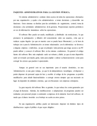 PAQUETES ADMINISTRATIVOS PARA LA GESTION PÚBLICA.
Un sistema administrativo contiene datos acerca de todas las operaciones efectuadas
por una organización y ayuda a los administradores a tomar decisiones y desarrollar sus
funciones. Estos sistemas se diseñan para las actividades de seguimiento, control, toma de
decisiones y las actividades administrativas de la gerencia. Proporcionan reportes periódicos
en vez de información instantánea sobre las operaciones.
El software libre puede ser usado, modificado y distribuido sin restricciones, lo que
promueve la participación y difusión del conocimiento entre sus usuarios, evita que se
realicen copias ilegales (ya que en nuestro caso se puede hacer libremente) y a la hora de
trabajar con o para la Administración en temas relacionados con la informática no favorece
a ninguna empresa o individuo, ya que en principio toda persona que tenga acceso a un PC
puede utilizar y conocer el software libre en las mismas condiciones. En general el código
fuente del software libre más empleado suele ser robusto y fiable ya que al estar disponible
suele ser revisado por mucha gente, tanto para ampliar o alterar su funcionamiento como para
corregir los errores que puedan ir apareciendo.
Aunque en general esto no sea importante para el usuario doméstico, en una
Administración es una gran ventaja, ya que le da independencia tecnológica; al disponer o
poder disponer de personal capaz de leer y escribir el código de los programas es posible
modificarlos para añadir funcionalidades o corregir errores siempre que sea necesario en
lugar de depender de entidades externas, que con frecuencia son empresas extranjeras.
La gran mayoría del software libre es gratuito, lo que reduce los costes generados por
el pago de licencias. Además, las modificaciones o adaptaciones de programas pueden ser
realizadas por personal propio o contratado a empresas de la industria local del software, de
modo que el dinero invertido en el trabajo no acabe en otros países.
En una organización pública puede ser interesante disponer de distintos tipos de
distribuciones según el público al que vayan dirigidas:
 