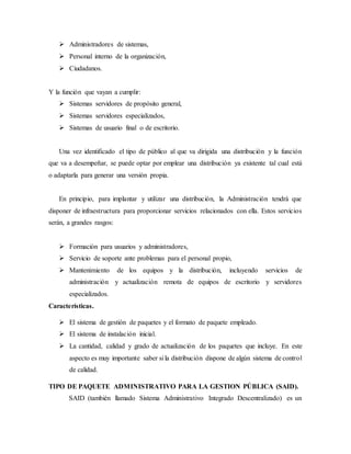  Administradores de sistemas,
 Personal interno de la organización,
 Ciudadanos.
Y la función que vayan a cumplir:
 Sistemas servidores de propósito general,
 Sistemas servidores especializados,
 Sistemas de usuario final o de escritorio.
Una vez identificado el tipo de público al que va dirigida una distribución y la función
que va a desempeñar, se puede optar por emplear una distribución ya existente tal cual está
o adaptarla para generar una versión propia.
En principio, para implantar y utilizar una distribución, la Administración tendrá que
disponer de infraestructura para proporcionar servicios relacionados con ella. Estos servicios
serán, a grandes rasgos:
 Formación para usuarios y administradores,
 Servicio de soporte ante problemas para el personal propio,
 Mantenimiento de los equipos y la distribución, incluyendo servicios de
administración y actualización remota de equipos de escritorio y servidores
especializados.
Características.
 El sistema de gestión de paquetes y el formato de paquete empleado.
 El sistema de instalación inicial.
 La cantidad, calidad y grado de actualización de los paquetes que incluye. En este
aspecto es muy importante saber si la distribución dispone de algún sistema de control
de calidad.
TIPO DE PAQUETE ADMINISTRATIVO PARA LA GESTION PÚBLICA (SAID).
SAID (también llamado Sistema Administrativo Integrado Descentralizado) es un
 