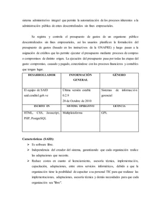 sistema administrativo integral que permite la automatización de los procesos inherentes a la
administración pública de entes descentralizados sin fines empresariales.
Se registra y controla el presupuesto de gastos de un organismo público
descentralizados sin fines empresariales, así los usuarios planifican la formulación del
presupuesto de gastos (basado en los instructivos de la ONAPRE) y luego pasan a la
asignación de créditos que les permite ejecutar el presupuesto mediante procesos de compras
o compromisos de distinto origen. La ejecución del presupuesto pasa por todas las etapas del
gasto: compromiso, causado y pagado, conectándose con los procesos financieros y contables
que tengan lugar.
DESARROLLADOR INFORMACIÓN
GENERAL
GÉNERO
El equipo de SAID
said.cenditel.gob.ve
Última versión estable
0.2.9
20 de Octubre de 2010
Sistemas de información
gerencial
ESCRITO EN SISTEMA OPERATIVO LICENCIA
HTML, CSS, Javascript,
PHP, PostgreSQL
Multiplataforma GPL
Características (SAID):
 Es software libre.
 Independencia del creador del sistema, garantizando que cada organización realice
las adaptaciones que necesite.
 Reduce costos en cuanto al licenciamiento, asesoría técnica, implementación,
capacitación, adaptaciones, entre otros servicios informáticos, debido a que la
organización tiene la posibilidad de capacitar a su personal TIC para que realizase las
implementaciones, adaptaciones, asesoría técnica y demás necesidades para que cada
organización sea "libre".
 