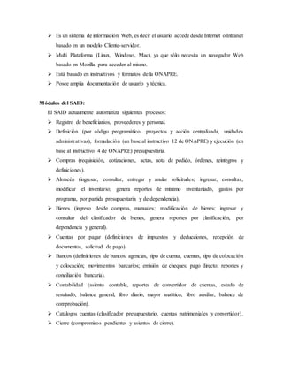  Es un sistema de información Web, es decir el usuario accede desde Internet o Intranet
basado en un modelo Cliente-servidor.
 Multi Plataforma (Linux, Windows, Mac), ya que sólo necesita un navegador Web
basado en Mozilla para acceder al mismo.
 Está basado en instructivos y formatos de la ONAPRE.
 Posee amplia documentación de usuario y técnica.
Módulos del SAID:
El SAID actualmente automatiza siguientes procesos:
 Registro de beneficiarios, proveedores y personal.
 Definición (por código programático, proyectos y acción centralizada, unidades
administrativas), formulación (en base al instructivo 12 de ONAPRE) y ejecución (en
base al instructivo 4 de ONAPRE) presupuestaria.
 Compras (requisición, cotizaciones, actas, nota de pedido, órdenes, reintegros y
definiciones).
 Almacén (ingresar, consultar, entregar y anular solicitudes; ingresar, consultar,
modificar el inventario; genera reportes de mínimo inventariado, gastos por
programa, por partida presupuestaria y de dependencia).
 Bienes (ingreso desde compras, manuales; modificación de bienes; ingresar y
consultar del clasificador de bienes, genera reportes por clasificación, por
dependencia y general).
 Cuentas por pagar (definiciones de impuestos y deducciones, recepción de
documentos, solicitud de pago).
 Bancos (definiciones de bancos, agencias, tipo de cuenta, cuentas, tipo de colocación
y colocación; movimientos bancarios; emisión de cheques; pago directo; reportes y
conciliación bancaria).
 Contabilidad (asiento contable, reportes de convertidor de cuentas, estado de
resultado, balance general, libro diario, mayor analítico, libro auxiliar, balance de
comprobación).
 Catálogos cuentas (clasificador presupuestario, cuentas patrimoniales y convertidor).
 Cierre (compromisos pendientes y asientos de cierre).
 