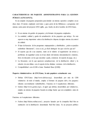 CARACTERISTICAS DE PAQUETE ADIMINISTRATIVO PARA LA GESTION
PÚBLICA (GNU/LINUX).
Es un conjunto de paquetes preparados para instalar un sistema operativo completo en un
disco duro. El núcleo empleado será Linux y gran parte de las bibliotecas y programas del
sistema serán parte del proyecto GNU (glibc, gcc, bash); de ahí el nombre de GNU/Linux.
 Es un sistema de gestión de paquetes y de formato de paquetes empleados.
 La cantidad, calidad y grado de actualización de los paquetes que incluye. En este
aspecto es muy importante saber si la distribución dispone de algún sistema de control
de calidad.
 El tipo de licencias de los programas empaquetados y distribuidos; ¿todos se pueden
redistribuir libremente?, si no es así, ¿es fácil distinguir los que si de los que no?
 El soporte que dé a sus usuarios, tanto en lo relativo al seguimiento de errores y
problemas de seguridad como en el uso diario del sistema (documentación existente,
foros de discusión en los que encontrar ayuda, existencia de soporte de pago, etc.).
 La frecuencia con la que aparecen actualizaciones de la distribución oficial y la
relación de esto último con el soporte de las distintas versiones de la distribución.
 Compatibilidad con el LSB o Linux Standard Base ([LSB])
Paquetes Administrativos de GNU/Linux, lo más populares actualmente son:
 Debian GNU/Linux (http://www.debian.org/), desarrollada por más de 1200
voluntarios de todo el mundo, emplea el formato de paquete deb y los paquetes
oficiales son totalmente redistribuibles. Funciona en 11 arquitecturas diferentes.
 Gentoo (http://www.gentoo.org/), al igual que debían, desarrollada por voluntarios,
emplea un sistema de paquetes basado en código fuente que son compilados antes de
instalar.
Funciona en 6 arquitecturas diferentes.
 Fedora (http://fedora.redhat.com/), proyecto lanzado por la compañía Red Hat en
sustitución de la distribución denominada Red Hat Linux. Es un proyecto público
 