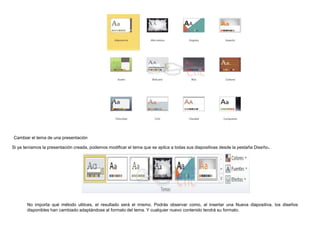 Cambiar el tema de una presentación

.

Si ya teníamos la presentación creada, podemos modificar el tema que se aplica a todas sus diapositivas desde la pestaña Diseño

No importa qué método utilices, el resultado será el mismo. Podrás observar como, al insertar una Nueva diapositiva, los diseños
disponibles han cambiado adaptándose al formato del tema. Y cualquier nuevo contenido tendrá su formato.

 