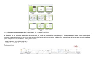 1.2.2 BARRAS DE HERRAMIENTAS O PESTAÑAS DE POWERPOINT 2010
A diferencia de las versiones anteriores, se modificaron las barras de herramientas por pestañas, a estas se les llama fichas, cada una de ellas
contiene una serie de opciones, en conjunto se le denomina banda de opciones, estas nos permiten realizar todas las tareas que necesitamos para
crear una presentación electrónica. Estas pestañas son:

1.2.3 LA BARRA DE HERRAMIENTAS
Pestaña de inicio

 