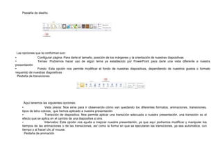 Pestaña de diseño

Las opciones que la conforman son:
•
Configurar página: Para darle el tamaño, posición de los márgenes y la orientación de nuestras diapositivas
•
Temas: Podremos hacer uso de algún tema ya establecido por PowerPoint para darle una vista diferente a nuestra
presentación
•
Fondo: Esta opción nos permite modificar el fondo de nuestras diapositivas, dependiendo de nuestros gustos o formato
requerido de nuestras diapositivas
Pestaña de transiciones

Aquí tenemos las siguientes opciones:
•
Vista previa: Nos sirve para ir observando cómo van quedando los diferentes formatos, animaciones, transiciones,
tipos de letra colores, que hemos aplicado a nuestra presentación
•
Transición de diapositiva: Nos permite aplicar una transición adecuada a nuestra presentación, una transición es el
efecto que se aplica en el cambio de una diapositiva a otra.
•
Intervalos: Esta opción nos ayuda a mejorar nuestra presentación, ya que aquí podremos modificar y manipular los
tiempos de las animaciones o de las transiciones, así como la forma en que se ejecutaran las transiciones, ya sea automática, con
tiempo o al hacer clic al mouse.
Pestaña de animación

 
