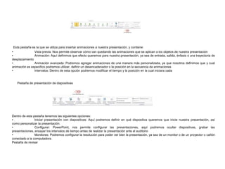 Esta pestaña es la que se utiliza para insertar animaciones a nuestra presentación, y contiene:
•
Vista previa: Nos permite observar cómo van quedando las animaciones que se aplican a los objetos de nuestra presentación
•
Animación: Aquí definimos que efecto queremos para nuestra presentación, ya sea de entrada, salida, énfasis o una trayectoria de
desplazamiento
•
Animación avanzada: Podremos agregar animaciones de una manera más personalizada, ya que nosotros definimos que y cual
animación es especifico podremos utilizar, definir un desencadenador o la posición en la secuencia de animaciones
•
Intervalos: Dentro de esta opción podremos modificar el tiempo y la posición en la cual iniciara cada

Pestaña de presentación de diapositivas

Dentro de esta pestaña tenemos las siguientes opciones:
•
Iniciar presentación con diapositivas: Aquí podremos definir en qué dispositiva queremos que inicie nuestra presentación, así
como personalizar la presentación.
•
Configurar: PowerPoint, nos permite configurar las presentaciones, aquí podremos ocultar diapositivas, grabar las
presentaciones, ensayar los intervalos de tiempo antes de realizar la presentación ante el auditorio
•
Monitores: Podremos configurar la resolución para poder ver bien la presentación, ya sea de un monitor o de un proyector o cañón
conectado a la computadora.
Pestaña de revisar

 