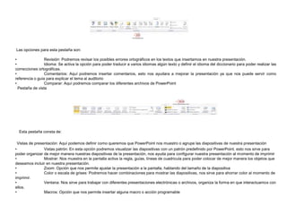 Las opciones para esta pestaña son:
•
Revisión: Podremos revisar los posibles errores ortográficos en los textos que insertamos en nuestra presentación.
•
Idioma: Se activa la opción para poder traducir a varios idiomas algún texto y definir el idioma del diccionario para poder realizar las
correcciones ortográficas.
•
Comentarios: Aquí podremos insertar comentarios, esto nos ayudara a mejorar la presentación ya que nos puede servir como
referencia o guía para explicar el tema al auditorio
•
Comparar: Aquí podremos comparar los diferentes archivos de PowerPoint
Pestaña de vista

Esta pestaña consta de:
Vistas de presentación: Aquí podemos definir como queremos que PowerPoint nos muestro o agrupe las diapositivas de nuestra presentación
•
Vistas patrón: En esta opción podremos visualizar las diapositivas con un patrón predefinido por PowerPoint, esto nos sirve para
poder organizar de mejor manera nuestras diapositivas de la presentación, nos ayuda para configurar nuestra presentación al momento de imprimir
•
Mostrar: Nos muestra en la pantalla activa la regla, guías, líneas de cuadricula para poder colocar de mejor manera los objetos que
deseamos incluir en nuestra presentación.
•
Zoom: Opción que nos permite ajustar la presentación a la pantalla, hablando del tamaño de la diapositiva
•
Color o escala de grises: Podremos hacer combinaciones para mostrar las diapositivas, nos sirve para ahorrar color al momento de
imprimir.
•
Ventana: Nos sirve para trabajar con diferentes presentaciones electrónicas o archivos, organiza la forma en que interactuamos con
ellos.
•
Macros: Opción que nos permite insertar alguna macro o acción programable

 