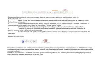 Esta pestaña se activa cuando seleccionamos algún objeto, ya sea una imagen, autoforma, cuadro de texto, video, etc.
Está conformada por:
•
Insertar formas: Aquí podremos seleccionar y editar las diferentes formas que están predefinidas en PowerPoint, como
flechas, líneas, estrellas, etc.
•
Estilos de forma: PowerPoint tiene algunos estilos ya diseñados, aquí los podremos insertar y modificar sus atributos si
nuestra presentación lo requiere, como el tipo de línea, relleno y agregar algunos efectos
•
Estilos de WordArt: Dentro de esta opción podremos insertar y modificar el ya famoso WordArt de PowerPoint.
•
Organizar: En esta opción, podremos organizar los objetos que estemos utilizando en PowerPoint, cambiarlos de
posición, enviarlos detrás o al frente de otros objetos, etc.
•
Tamaño: Dentro de esta opción vamos a poder cambiar el tamaño de los objetos que tengamos seleccionados, tanto alto
como acho.
Pestaña de acceso rápido

Esta barra la encontramos en la parte superior izquierda de la pantalla principal, esta pestaña nos sirve para colocar en ella los iconos o tareas
más repetidas o las que más frecuentemente usamos al realizar una presentación electrónica, con esto logramos reducir el tiempo para elaborar
nuestra presentación.
PowerPoint tiene por default o por defecto tres iconos, guardar, deshacer y rehacer, pero podemos personalizarla para agregar algunos mas
que no sean útiles, para ello debemos dar clic en este icono

 