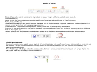 Pestaña de formato

Esta pestaña se activa cuando seleccionamos algún objeto, ya sea una imagen, autoforma, cuadro de texto, video, etc.
Está conformada por:
Insertar formas: Aquí podremos seleccionar y editar las diferentes formas que están predefinidas en PowerPoint, como
flechas, líneas, estrellas, etc.
Estilos de forma: PowerPoint tiene algunos estilos ya diseñados, aquí los podremos insertar y modificar sus atributos si nuestra presentación lo
requiere, como el tipo de línea, relleno y agregar algunos efectos
Estilos de WordArt: Dentro de esta opción podremos insertar y modificar el ya famoso WordArt de PowerPoint.
Organizar: En esta opción, podremos organizar los objetos que estemos utilizando en PowerPoint, cambiarlos de posición, enviarlos detrás o al
frente de otros objetos, etc.
Tamaño: Dentro de esta opción vamos a poder cambiar el tamaño de los objetos que tengamos seleccionados, tanto alto como ancho.

Pestaña de acceso rápido
Esta barra la encontramos en la parte superior izquierda de la pantalla principal, esta pestaña nos sirve para colocar en ella los iconos o tareas
más repetidas o las que más frecuentemente usamos al realizar una presentación electrónica, con esto logramos reducir el tiempo para
elaborar nuestra presentación.
PowerPoint tiene por default o por defecto tres iconos, guardar, deshacer y rehacer, pero podemos personalizarla para agregar algunos mas
que no sean útiles, para ello debemos dar clic en este icono

 