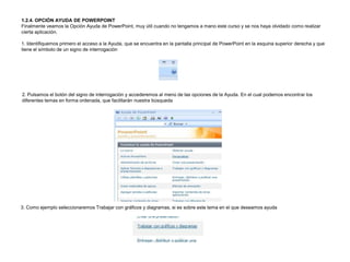 1.2.4. OPCIÓN AYUDA DE POWERPOINT
Finalmente veamos la Opción Ayuda de PowerPoint, muy útil cuando no tengamos a mano este curso y se nos haya olvidado como realizar
cierta aplicación.
1. Identifiquemos primero el acceso a la Ayuda, que se encuentra en la pantalla principal de PowerPoint en la esquina superior derecha y que
tiene el símbolo de un signo de interrogación

2. Pulsamos el botón del signo de interrogación y accederemos al menú de las opciones de la Ayuda. En el cual podemos encontrar los
diferentes temas en forma ordenada, que facilitarán nuestra búsqueda

3. Como ejemplo seleccionaremos Trabajar con gráficos y diagramas, si es sobre este tema en el que deseamos ayuda

 