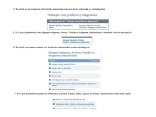 4. Se abrirá en la ventana la información relacionada con este tema, ordenada en subcategorías

5. Si lo que quisiéramos fuera Agregar imágenes, formas, WordArt o imágenes prediseñados. Hacemos click en esta opción

6. Se abrirá una nueva ventana con los temas relacionados a esta subcategoría.

7. Si lo que quisieramos aclarar es referente a Cambiar el color, estilo y grosor de líneas; hacemos click sobre esta opción

 