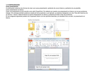 1.3 CONFIGURACION
Crear presentación
A continuación veremos dos formas de crear una nueva presentación: partiendo de una en blanco y partiendo de una plantilla.
Crear presentación en blanco.
Crear una presentación es tan sencillo como abrir PowerPoint. Por defecto se muestra una presentación en blanco con la que podremos
trabajar. Sin embargo también podemos crearla de forma explícita si, por ejemplo, ya estamos trabajando con otra. Para ello haremos clic
en Archivo > Nuevo. Seleccionamos la opción Presentación en blanco y pulsamos el botón Crear de la derecha.
En las imágenes siguientes puedes ver el apartado Nuevo con las opciones descritas y el resultado final, es decir, la presentación en
blanco.

 