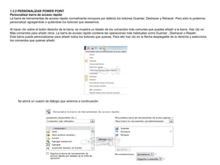 1.3.2 PERSONALIZAR POWER POINT
Personalizar barra de acceso rápido
La barra de herramientas de acceso rápido normalmente incorpora por defecto los botones Guardar, Deshacer y Rehacer. Pero esto lo podemos
personalizar agregándole o quitándole los botones que deseemos.
Al hacer clic sobre el botón derecho de la barra, se muestra un listado de los comandos más comunes que puedes añadir a la barra. Haz clic en
Más comandos para añadir otros. La barra de acceso rápido contiene las operaciones más habituales como Guardar , Deshacer o Repetir .
Esta barra puede personalizarse para añadir todos los botones que quieras. Para ello haz clic en la flecha desplegable de la derecha y selecciona
los comandos que quieras añadir.

Se abrirá un cuadro de diálogo que veremos a continuación.

 