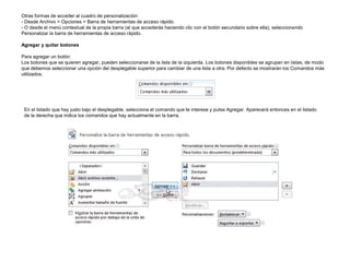 Otras formas de acceder al cuadro de personalización:
- Desde Archivo > Opciones > Barra de herramientas de acceso rápido.
- O desde el menú contextual de la propia barra (al que accederás haciendo clic con el botón secundario sobre ella), seleccionando
Personalizar la barra de herramientas de acceso rápido.
Agregar y quitar botones
Para agregar un botón:
Los botones que se quieren agregar, pueden seleccionarse de la lista de la izquierda. Los botones disponibles se agrupan en listas, de modo
que debemos seleccionar una opción del desplegable superior para cambiar de una lista a otra. Por defecto se mostrarán los Comandos más
utilizados.

En el listado que hay justo bajo el desplegable, selecciona el comando que te interese y pulsa Agregar. Aparecerá entonces en el listado
de la derecha que indica los comandos que hay actualmente en la barra.

 