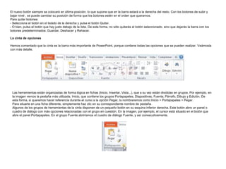 El nuevo botón siempre se colocará en última posición, lo que supone que en la barra estará a la derecha del resto. Con los botones de subir y
bajar nivel , se puede cambiar su posición de forma que los botones estén en el orden que queramos.
Para quitar botones:
- Selecciona el botón en el listado de la derecha y pulsa el botón Quitar.
- O bien, pulsa el botón que hay justo debajo de la lista. De esta forma, no sólo quitarás el botón seleccionado, sino que dejarás la barra con los
botones predeterminados: Guardar, Deshacer y Rehacer.

La cinta de opciones
Hemos comentado que la cinta es la barra más importante de PowerPoint, porque contiene todas las opciones que se pueden realizar. Veámosla
con más detalle.

Las herramientas están organizadas de forma lógica en fichas (Inicio, Insertar, Vista...), que a su vez están divididas en grupos. Por ejemplo, en
la imagen vemos la pestaña más utilizada, Inicio, que contiene los grupos Portapapeles, Diapositivas, Fuente, Párrafo, Dibujo y Edición. De
esta forma, si queremos hacer referencia durante el curso a la opción Pegar, la nombraremos como Inicio > Portapapeles > Pegar.
Para situarte en una ficha diferente, simplemente haz clic en su correspondiente nombre de pestaña.
Algunos de los grupos de herramientas de la cinta disponen de un pequeño botón en su esquina inferior derecha. Este botón abre un panel o
cuadro de diálogo con más opciones relacionadas con el grupo en cuestión. En la imagen, por ejemplo, el cursor está situado en el botón que
abre el panel Portapapeles. En el grupo Fuente abriríamos el cuadro de diálogo Fuente, y así consecutivamente.

 