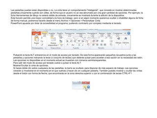 Las pestañas pueden estar disponibles o no. La cinta tiene un comportamiento "inteligente", que consiste en mostrar determinadas
pestañas únicamente cuando son útiles, de forma que el usuario no se vea abrumado por una gran cantidad de opciones. Por ejemplo, la
ficha Herramientas de dibujo no estará visible de entrada, únicamente se mostrará durante la edición de la diapositiva.
Ésta función permite una mayor comodidad a la hora de trabajar, pero si en algún momento queremos ocultar o inhabilitar alguna de ficha
de forma manual, podremos hacerlo desde el menú Archivo > Opciones > Personalizar Cinta.
PowerPoint apuesta por dotar de accesibilidad al programa, pudiendo controlarlo por completo mediante el teclado.

Pulsando la tecla ALT entraremos en el modo de acceso por teclado. De esta forma aparecerán pequeños recuadros junto a las
pestañas y opciones indicando la tecla (o conjunto de teclas) que deberás pulsar para acceder a esa opción sin la necesidad del ratón.
Las opciones no disponibles en el momento actual se muestran con números semitransparentes.
Para salir del modo de acceso por teclado vuelve a pulsar la tecla ALT.
Mostrar/Ocultar la cinta de opciones.
Si haces doble clic sobre cualquiera de las pestañas, la barra se ocultará, para disponer de más espacio de trabajo. Las opciones
volverán a mostrarse en el momento en el que vuelvas a hacer clic en cualquier pestaña. También puedes mostrar u ocultar las cintas
desde el botón con forma de flecha, que encontrarás en la zona derecha superior o con la combinación de teclas CTRL+F1

 