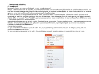 1.4 MANEJO DE ARCHIVOS.
La ficha Archivo
La pestaña Archivo se encuentra destacada en color naranja, ¿por qué?
Porque, a diferencia del resto de pestañas, no contiene herramientas para la modificación y tratamiento del contenido del documento, sino
más bien opciones referentes a la aplicación y al archivo resultante. Al situarnos en esta pestaña, se cubre el documento con un panel de
opciones, es por ello que Microsoft ha llamado a esta vista la Vista Backstage.
De hecho, su estructura es algo distinta al resto de fichas, por eso la vamos a comentar a parte. Observarás que sus opciones no se
encuentran en una ficha como las que hemos visto, con agrupaciones. Están situadas en forma de menú vertical. Esta pestaña equivalía
al botón Office en la versión PowerPoint 2007, y en versiones anteriores era el menú Archivo. Es decir, en PowerPoint 2010 hemos vuelto
a sus orígenes, pero con un diseño mejorado.
Las opciones principales son las de Abrir, Nuevo, Guardar y Cerrar documentos. También puedes acceder a una lista de los documentos
utilizados de forma Reciente y Salir de la aplicación. Las opciones Información, Imprimir y Compartir las veremos más adelante.
Contiene dos tipos básicos de elementos:
- Comandos inmediatos.
Se ejecutan de forma inmediata al hacer clic sobre ellos, aunque también pueden mostrar un cuadro de diálogo que nos pide más
información para realizar la acción.
Se reconocen porque al pasar el cursor sobre ellos, se dibuja un pequeño recuadro azul que no ocupa todo el ancho del menú.

 