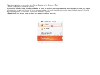 Algunos ejemplos son los comandos Abrir, Cerrar, Guardar como, Opciones y Salir.
- Opción que despliega una lista de opciones.
Se reconocen porque al pasar el cursor sobre ellos, se dibuja un recuadro azul que ocupa todo el ancho del menú. Al hacer clic, quedan
coloreados con un azul más intenso, de forma que sepamos qué información se está mostrando en el panel situado justo a la derecha.
Algunos ejemplos son los comandos Información, Reciente o Imprimir.
Para salir de la ficha Archivo hacer clic sobre otra pestaña o pulsar la tecla ESC.

 