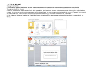 1.4.1 CREAR ARCHIVO.
Crear presentación
A continuación veremos dos formas de crear una nueva presentación: partiendo de una en blanco y partiendo de una plantilla.
Crear presentación en blanco.
Crear una presentación es tan sencillo como abrir PowerPoint. Por defecto se muestra una presentación en blanco con la que podremos
trabajar. Sin embargo también podemos crearla de forma explícita si, por ejemplo, ya estamos trabajando con otra. Para ello haremos clic
en Archivo > Nuevo. Seleccionamos la opción Presentación en blanco y pulsamos el botón Crear de la derecha.
En las imágenes siguientes puedes ver el apartado Nuevo con las opciones descritas y el resultado final, es decir, la presentación en
blanco.

 