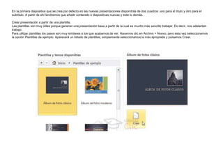 En la primera diapositiva que se crea por defecto en las nuevas presentaciones dispondrás de dos cuadros: uno para el título y otro para el
subtítulo. A partir de ahí tendremos que añadir contenido o diapositivas nuevas y todo lo demás.
Crear presentación a partir de una plantilla.
Las plantillas son muy útiles porque generan una presentación base a partir de la cual es mucho más sencillo trabajar. Es decir, nos adelantan
trabajo.
Para utilizar plantillas los pasos son muy similares a los que acabamos de ver. Hacemos clic en Archivo > Nuevo, pero esta vez seleccionamos
la opción Plantillas de ejemplo. Aparecerá un listado de plantillas, simplemente seleccionamos la más apropiada y pulsamos Crear.

 
