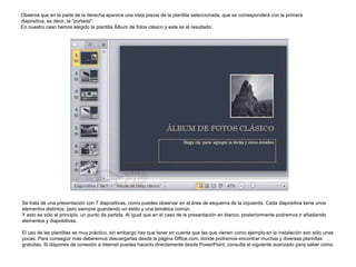 Observa que en la parte de la derecha aparece una vista previa de la plantilla seleccionada, que se corresponderá con la primera
diapositiva, es decir, la "portada".
En nuestro caso hemos elegido la plantilla Álbum de fotos clásico y este es el resultado:

Se trata de una presentación con 7 diapositivas, como puedes observar en el área de esquema de la izquierda. Cada diapositiva tiene unos
elementos distintos, pero siempre guardando un estilo y una temática común.
Y esto es sólo el principio, un punto de partida. Al igual que en el caso de la presentación en blanco, posteriormente podremos ir añadiendo
elementos y diapositivas.

El uso de las plantillas es muy práctico, sin embargo hay que tener en cuenta que las que vienen como ejemplo en la instalación son sólo unas
pocas. Para conseguir más deberemos descargarlas desde la página Office.com, donde podremos encontrar muchas y diversas plantillas
gratuitas. Si dispones de conexión a internet puedes hacerlo directamente desde PowerPoint, consulta el siguiente avanzado para saber cómo.

 