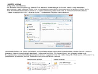 1.4.3 ABRIR ARCHIVO
Abrir y cerrar presentaciones
Una vez hemos creado y guardado una presentación ya la tenemos almacenada en el equipo. Bien, y ahora, ¿cómo la abrimos si
queremos verla o seguir editándola? Existen varias formas de abrir una presentación, nos vamos a centrar en las dos principales: abrirla
desde PowerPoint localizándola manualmente en su carpeta contenedora y abrirla desde la lista de archivos recientemente utilizados.
1) Desde la opción Archivo > Abrir o las teclas rápidas CTRL+A se inicia el siguiente cuadro de diálogo:

La ventana es similar a la de guardar, pero esta vez exploraremos las carpetas para localizar aquella donde fue guardado el archivo. Una vez lo
localizamos, hacemos clic sobre él para seleccionarlo y pulsamos el botón Abrir. El archivo se mostrará para empezar a trabajar con él.
2) Las personas que acostumbran a trabajar siempre con el mismo equipo encontrarán más práctico el segundo método: abrir el archivo de entre las
presentaciones recientemente utilizadas. Este listado lo encontramos en Archivo > Reciente.

 