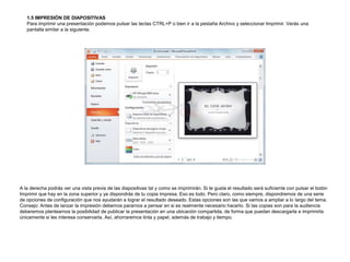 1.5 IMPRESIÓN DE DIAPOSITIVAS
Para imprimir una presentación podemos pulsar las teclas CTRL+P o bien ir a la pestaña Archivo y seleccionar Imprimir. Verás una
pantalla similar a la siguiente.

A la derecha podrás ver una vista previa de las diapositivas tal y como se imprimirán. Si te gusta el resultado será suficiente con pulsar el botón
Imprimir que hay en la zona superior y ya dispondrás de tu copia impresa. Eso es todo. Pero claro, como siempre, dispondremos de una serie
de opciones de configuración que nos ayudarán a lograr el resultado deseado. Estas opciones son las que vamos a ampliar a lo largo del tema.
Consejo: Antes de lanzar la impresión debemos pararnos a pensar en si es realmente necesario hacerlo. Si las copias son para la audiencia
deberemos plantearnos la posibilidad de publicar la presentación en una ubicación compartida, de forma que puedan descargarla e imprimirla
únicamente si les interesa conservarla. Así, ahorraremos tinta y papel, además de trabajo y tiempo.

 