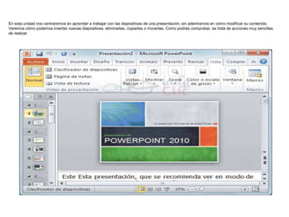 En esta unidad nos centraremos en aprender a trabajar con las diapositivas de una presentación, sin adentrarnos en cómo modificar su contenido.
Veremos cómo podemos insertar nuevas diapositivas, eliminarlas, copiarlas o moverlas. Como podrás comprobar, se trata de acciones muy sencillas
de realizar.

 