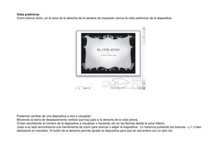 Vista preliminar
Como hemos dicho, en la zona de la derecha de la ventana de impresión vemos la vista preliminar de la diapositiva.

Podemos cambiar de una diapositiva a otra a visualizar:
Moviendo la barra de desplazamiento vertical que hay justo a la derecha de la vista previa.
O bien escribiendo el número de la diapositiva a visualizar o haciendo clic en las flechas desde la zona inferior .
Justo a su lado encontramos una herramienta de zoom para acercar o alejar la diapositiva . Lo haremos pulsando los botones - y + o bien
deslizando el marcador. El botón de la derecha permite ajustar la diapositiva para que se vea entera con un sólo clic.

 