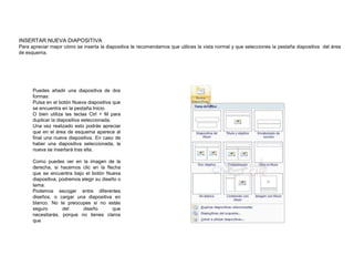 INSERTAR NUEVA DIAPOSITIVA
Para apreciar mejor cómo se inserta la diapositiva te recomendamos que utilices la vista normal y que selecciones la pestaña diapositiva del área
de esquema.

Puedes añadir una diapositiva de dos
formas:
Pulsa en el botón Nueva diapositiva que
se encuentra en la pestaña Inicio.
O bien utiliza las teclas Ctrl + M para
duplicar la diapositiva seleccionada.
Una vez realizado esto podrás apreciar
que en el área de esquema aparece al
final una nueva diapositiva. En caso de
haber una diapositiva seleccionada, la
nueva se insertará tras ella.

Como puedes ver en la imagen de la
derecha, si hacemos clic en la flecha
que se encuentra bajo el botón Nueva
diapositiva, podremos elegir su diseño o
tema.
Podemos escoger entre diferentes
diseños, o cargar una diapositiva en
blanco. No te preocupes si no estás
seguro
del
diseño
que
necesitarás, porque no tienes claros
que

 
