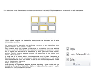 Para seleccionar varias diapositivas no contiguas, mantendremos la tecla MAYÚS pulsada e iremos haciendo clic en cada una de ellas.

Como puedes observar, las diapositivas seleccionadas se distinguen por el borde
coloreado que las rodea.
Los objetos son los elementos que podemos incorporar en una diapositiva, como
gráficos, imágenes, textos, vídeos o sonidos.
Estos objetos tienen sus propias características y propiedades que más adelante
analizaremos con más detalle. Esta unidad la dedicaremos a aprender las acciones básicas
que ya hemos visto aplicadas a las diapositivas, es decir: seleccionar, mover, copiar y
eliminar. También veremos algunas acciones más específicas de los objetos como
alinear, voltear u ordenar.
Al igual que en la unidad anterior recomendábamos utilizar la vista Clasificador de
diapositivas, por ser la más cómoda para trabajar con diapositivas, en esta unidad
trabajaremos siempre con la vista Normal. Es sólo en esta vista donde podremos trabajar
con los objetos de una diapositiva.
Reglas, cuadrícula y guías
Antes de nada es conveniente aprender a utilizar las reglas y guías, puesto que nos
ayudarán a situar y alinear los distintos objetos en la diapositiva. Se muestran y ocultan
desde la ficha Vista, grupo Mostrar, activan

 