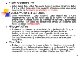 10* LOTUS SMARTSUITE: Lotus Word Pro, Lotus Approach, Lotus Freelance Graphics, Lotus 1-2-3 y Lotus Organizer. Este paquete integrado ofrece una nueva generación de funciones para trabajo en equipo. * COREL WORDPERFECT SUITE : Corel WordPerfect , Corel Paradox, Corel Quatro Pro y Corel Presentations. Otra de las novedades es el nuevo PIM (Personal Information Manager, gestor de información personal), denominado CorelCentral . En todas las aplicaciones ofrece un asistente para hacer las cosas PerfectExpert.*Microsoft Office : Incluye el procesador de textos Word, la hoja de cálculo Excel, el programa de presentaciones Powerpoint, la base de datos Access, el Micorsoft Outlook para la gestión de información personal, el cuaderno para integrar en un solo documento lo hecho con cada herramienta y el Microsoft Photo Editor para retoque fotográfico.*StartOffice : Incluye el procesador de textos, la hoja de cálculo, el programa de presentaciones , la base de datos Access, la gestión de información personal. Permite crear los documentos pdf, directamente y tiene una versión en entorno Linux de libre distribución: Openoffice.