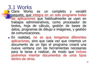 113.1 Works Claris Works es un completo y versátil paquete, que integra en un solo programa todas las aplicaciones que habitualmente se usan en trabajos administrativos, como procesador de textos, hoja de cálculo, gestión de bases de datos, programas de dibujo e imágenes, y gestión de comunicaciones. En realidad, no es que tengamos diferentes aplicaciones, sino que cada vez que creemos un documento de un tipo el programa creará una nueva ventana con las herramientas necesarias para la tarea a realizar, de modo que incluso podremos insertar documentos de unos tipos dentro de otros.