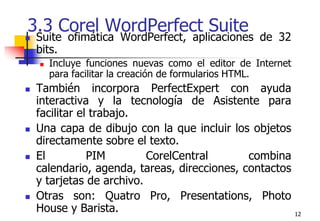 123.3 Corel WordPerfect Suite Suite ofimática WordPerfect, aplicaciones de 32 bits. Incluye funciones nuevas como el editor de Internet para facilitar la creación de formularios HTML.También incorpora PerfectExpert con ayuda interactiva y la tecnología de Asistente para facilitar el trabajo.Una capa de dibujo con la que incluir los objetos directamente sobre el texto. El PIM CorelCentral combina calendario, agenda, tareas, direcciones, contactos y tarjetas de archivo.Otras son: Quatro Pro, Presentations, Photo House y Barista. 