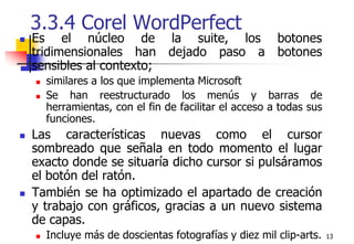 133.3.4 Corel WordPerfect Es el núcleo de la suite, los botones tridimensionales han dejado paso a botones sensibles al contexto;similares a los que implementa Microsoft Se han reestructurado los menús y barras de herramientas, con el fin de facilitar el acceso a todas sus funciones.Las características nuevas como el cursor sombreado que señala en todo momento el lugar exacto donde se situaría dicho cursor si pulsáramos el botón del ratón.También se ha optimizado el apartado de creación y trabajo con gráficos, gracias a un nuevo sistema de capas.Incluye más de doscientas fotografías y diez mil clip-arts.