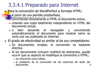 153.3.4.1 Preparado para InternetPara la conversión de WordPerfect a formato HTML:A partir de una plantilla prediseñada, convirtiendo directamente a HTML el documento activo, creando una copia totalmente independiente en HTML del documento actual, o bien lanzando el navegador y convirtiendo automáticamente el documento para mostrar cómo se vería una vez publicado en Internet.El grado de efectividad es similar al de sus competidores: En documentos simples, la conversión es bastante efectiva. Si los documentos incluyen multitud de elementos, puede ocurrir que su aspecto se modifique al convertirlo a HTML; los elementos como tablas, el problema de la conversión de las columnas de texto del documento.