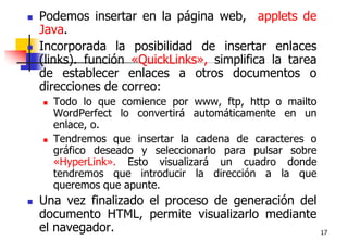 17Podemos insertar en la página web,  applets de Java.Incorporada la posibilidad de insertar enlaces (links). función «QuickLinks», simplifica la tarea de establecer enlaces a otros documentos o direcciones de correo:Todo lo que comience por www, ftp, http o mailto WordPerfect lo convertirá automáticamente en un enlace, o.Tendremos que insertar la cadena de caracteres o gráfico deseado y seleccionarlo para pulsar sobre «HyperLink». Esto visualizará un cuadro donde tendremos que introducir la dirección a la que queremos que apunte.Una vez finalizado el proceso de generación del documento HTML, permite visualizarlo mediante el navegador.