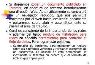 18Si deseamos coger un documento publicado en Internet, en apertura de archivos introduciremos una dirección Web. Automáticamente se convertirá en un navegador reducido, que nos permitirá movernos por el Web hasta localizar el documento y pulsaremos sobre abrir y automáticamente se pasará al área de trabajo.Corel es consciente de la importancia de las redes y además del típico módulo de instalación para redes ha añadido herramientas para controlar el flujo de datos. Para lograr este objetivo;Controlador de versiones, para mantener un registro sobre las diferentes versiones y revisiones existentes de un documento. La utilidad de esta herramienta se incrementa si tenemos en cuenta que el formato de archivo que implementa.