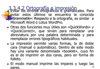193.3.4.2 Ortografía e impresiónEvitar los errores ortográficos o gramaticales. Para evitar estos últimos se encuentra la conocida «Grammatik». Respecto a la ortografía, es similar  a Microsoft Word o Lotus WordPro.Otras dos funciones muy útiles son «QuickWords» y «QuickCorrect», que sirven para remplazar una abreviatura por una palabra determinada y para reemplazar errores tipográficos habituales. La impresión permite varias formas, la de doble cara (manual o automática). Dentro de este modo hay una variante denominada «booklet», cuyo fin es el de imprimir en dos caras, pero en forma de folleto. El modo manual imprime las impares y luego las pares.