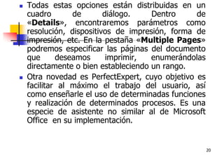 20Todas estas opciones están distribuidas en un cuadro de diálogo. Dentro de «Details», encontraremos parámetros como resolución, dispositivos de impresión, forma de impresión, etc. En la pestaña «Multiple Pages» podremos especificar las páginas del documento que deseamos imprimir, enumerándolas directamente o bien estableciendo un rango.Otra novedad es PerfectExpert, cuyo objetivo es facilitar al máximo el trabajo del usuario, así como enseñarle el uso de determinadas funciones y realización de determinados procesos. Es una especie de asistente no similar al de Microsoft Office  en su implementación.