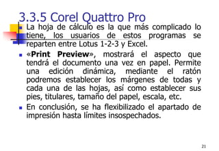 213.3.5 Corel Quattro Pro La hoja de cálculo es la que más complicado lo tiene, los usuarios de estos programas se reparten entre Lotus 1-2-3 y Excel. «Print Preview», mostrará el aspecto que tendrá el documento una vez en papel. Permite una edición dinámica, mediante el ratón podremos establecer los márgenes de todas y cada una de las hojas, así como establecer sus pies, titulares, tamaño del papel, escala, etc. En conclusión, se ha flexibilizado el apartado de impresión hasta límites insospechados.