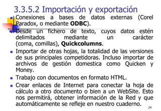 243.3.5.2 Importación y exportaciónConexiones a bases de datos externas (Corel Paradox, o mediante ODBC).Desde un fichero de texto, cuyos datos estén delimitados mediante un carácter (coma, comillas), Quickcolumns.Importar de otras hojas, la totalidad de las versiones de sus principales competidoras. Incluso importar de archivos de gestión domestica como Quicken y Money.Trabajo con documentos en formato HTML.Crear enlaces de Internet para conectar la hoja de cálculo a otro documento o bien a un WebSite. Esto nos permitirá, obtener información de la Red y que automáticamente se refleje en nuestro cuaderno. 