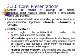 253.3.6 Corel Presentations Cientos de fondos y galerías de diseño. Podemos crear nuestro propio diseño y almacenarlo como una plantilla.Una vez seleccionado uno estándar, procederemos a su personalización. Opciones «Insert», «Format» y «Tools».El menú «View »;la regla horizontal/vertical, malla de puntos, guías, efectos de zoom, etc. «Crosshair» que activa respectivamente dos líneas, una horizontal y otra vertical que cruzan íntegramente el área de trabajo y nos ayudan a situar mejor los objetos en relación a las valores de las reglas. «Select Object Viewer», una ventana que visualiza los elementos de la diapositiva de forma independiente.