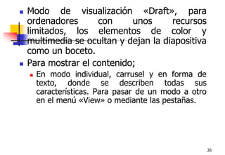26Modo de visualización «Draft», para ordenadores con unos recursos limitados, los elementos de color y multimedia se ocultan y dejan la diapositiva como un boceto.Para mostrar el contenido;En modo individual, carrusel y en forma de texto, donde se describen todas sus características. Para pasar de un modo a otro en el menú «View» o mediante las pestañas.