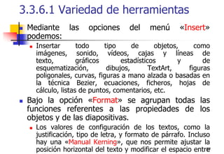 273.3.6.1 Variedad de herramientasMediante las opciones del menú «Insert» podemos:Insertar todo tipo de objetos, como imágenes, sonido, vídeos, cajas y líneas de texto, gráficos estadísticos y de esquematización, dibujos, TextArt, figuras poligonales, curvas, figuras a mano alzada o basadas en la técnica Bezier, ecuaciones, ficheros, hojas de cálculo, listas de puntos, comentarios, etc. Bajo la opción «Format» se agrupan todas las funciones referentes a las propiedades de los objetos y de las diapositivas. Los valores de configuración de los textos, como la justificación, tipo de letra, y formato de párrafo. Incluso hay una «Manual Kerning», que nos permite ajustar la posición horizontal del texto y modificar el espacio entre caracteres.