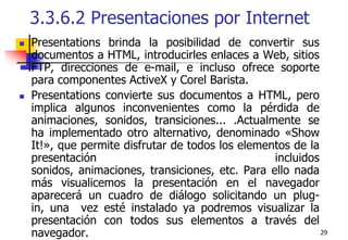 293.3.6.2 Presentaciones por InternetPresentations brinda la posibilidad de convertir sus documentos a HTML, introducirles enlaces a Web, sitios FTP, direcciones de e-mail, e incluso ofrece soporte para componentes ActiveX y Corel Barista. Presentations convierte sus documentos a HTML, pero implica algunos inconvenientes como la pérdida de animaciones, sonidos, transiciones... .Actualmente se ha implementado otro alternativo, denominado «Show It!», que permite disfrutar de todos los elementos de la presentación incluidos sonidos, animaciones, transiciones, etc. Para ello nada más visualicemos la presentación en el navegador aparecerá un cuadro de diálogo solicitando un plug-in, una  vez esté instalado ya podremos visualizar la presentación con todos sus elementos a través del navegador. 