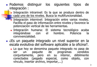 3Podemos distinguir los siguientes tipos de integración :Integración intranivel: Es la que se produce dentro de cada uno de los niveles. Busca la multifuncionalidad.Integración internivel: Integración entre varios niveles. Facilita el paso de información entre niveles y favorece la potenciación vertical de las herramientas.Integración humana: El sistema tecnológico acaba integrándose con el hombre. Potencia la convivencialidad.¿Es un paquete integrado un nivel superior en la escala evolutiva del software aplicable a la oficina?. Lo que hoy se denomina paquete integrado no pasa de ser un paquete de programas vendidos conjuntamente, pero en su interior, débilmente conectados (pegado especial, como objeto, con vínculo, insertar archivo, importar,...)